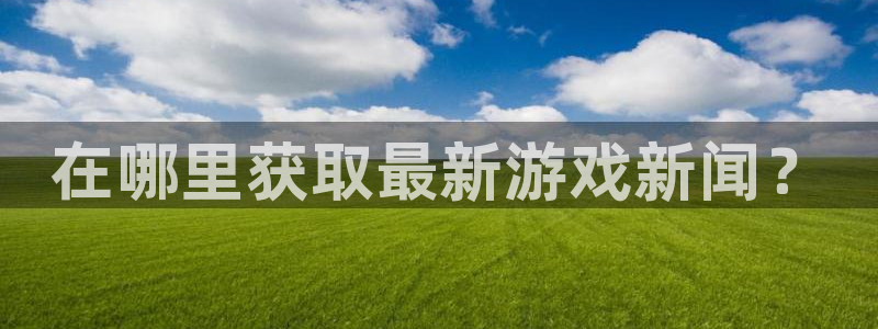 长征娱乐注册账号：在哪里获取最新游戏新闻？