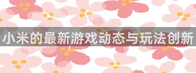 长征娱乐官方注册登录：小米的最新游戏动态与玩法创新